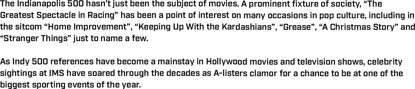 The Indianapolis 500 hasn’t just been the subject of movies. A prominent fixture of society, “The Greatest Spectacle in Racing” has been a point of interest on many occasions in pop culture, including in the sitcom “Home Improvement”, “Keeping Up With the Kardashians”, “Grease”, “A Christmas Story” and “Stranger Things” just to name a few.  As Indy 500 references have become a mainstay in Hollywood movies and television shows, celebrity sightings at IMS have soared through the decades as A-listers clamor for a chance to be at one of the biggest sporting events of the year. 