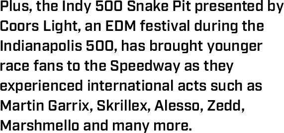 Plus, the Indy 500 Snake Pit presented by Coors Light, an EDM festival during the Indianapolis 500, has brought younger race fans to the Speedway as they experienced international acts such as Martin Garrix, Skrillex, Alesso, Zedd, Marshmello and many more.
