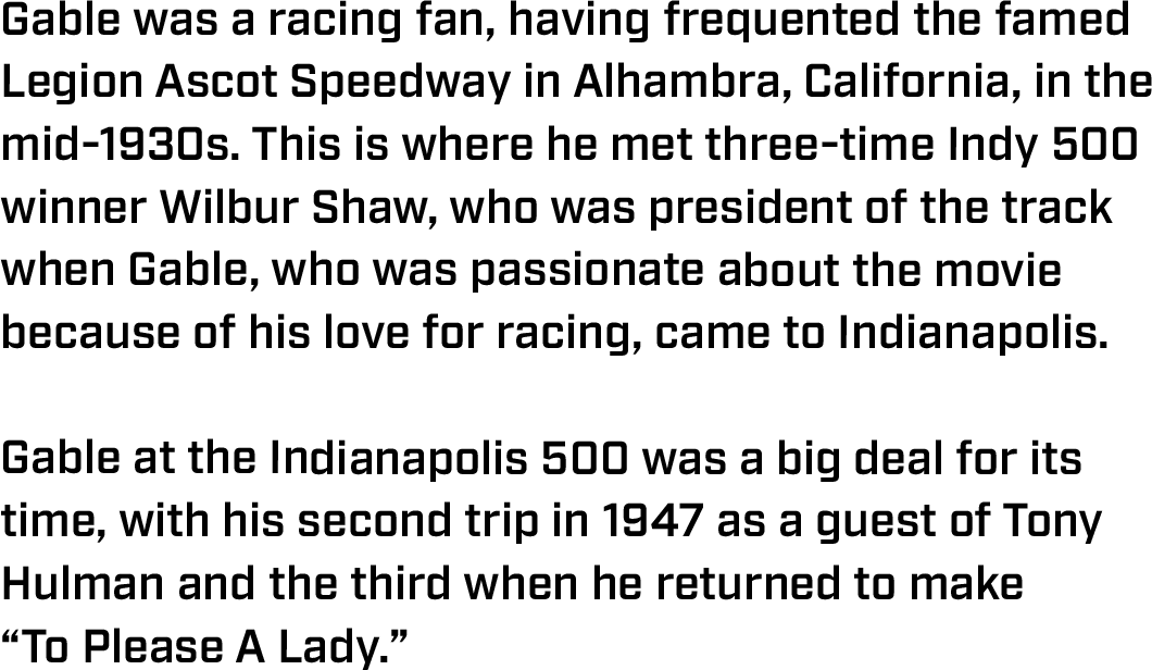 Gable was a racing fan, having frequented the famed Legion Ascot Speedway in Alhambra, California, in the mid-1930s. This is where he met three-time Indy 500 winner Wilbur Shaw, who was president of the track when Gable, who was passionate about the movie because of his love for racing, came to Indianapolis.  Gable at the Indianapolis 500 was a big deal for its time, with his second trip in 1947 as a guest of Tony Hulman and the third when he returned to make  “To Please A Lady.” 