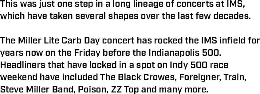 This was just one step in a long lineage of concerts at IMS, which have taken several shapes over the last few decades.  The Miller Lite Carb Day concert has rocked the IMS infield for years now on the Friday before the Indianapolis 500. Headliners that have locked in a spot on Indy 500 race weekend have included The Black Crowes, Foreigner, Train, Steve Miller Band, Poison, ZZ Top and many more. 