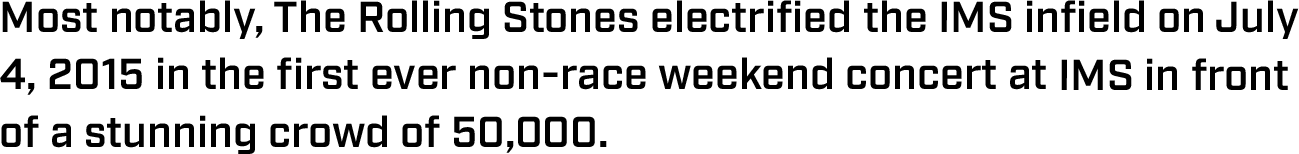 Most notably, The Rolling Stones electrified the IMS infield on July 4, 2015 in the first ever non-race weekend concert at IMS in front of a stunning crowd of 50,000.