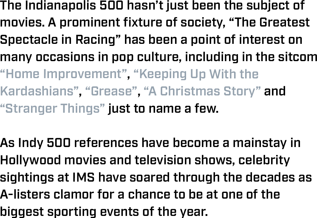 The Indianapolis 500 hasn’t just been the subject of movies. A prominent fixture of society, “The Greatest Spectacle in Racing” has been a point of interest on many occasions in pop culture, including in the sitcom “Home Improvement”, “Keeping Up With the Kardashians”, “Grease”, “A Christmas Story” and “Stranger Things” just to name a few.  As Indy 500 references have become a mainstay in Hollywood movies and television shows, celebrity sightings at IMS have soared through the decades as A-listers clamor for a chance to be at one of the biggest sporting events of the year. 