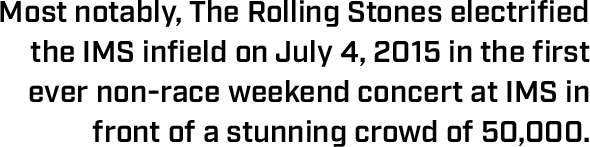 Most notably, The Rolling Stones electrified the IMS infield on July 4, 2015 in the first ever non-race weekend concert at IMS in front of a stunning crowd of 50,000.