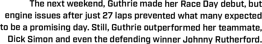 The next weekend, Guthrie made her Race Day debut, but  engine issues after just 27 laps prevented what many expected to be a promising day. Still, Guthrie outperformed her teammate, Dick Simon and even the defending winner Johnny Rutherford.