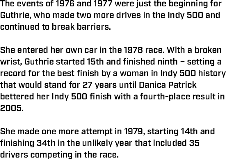 The events of 1976 and 1977 were just the beginning for Guthrie, who made two more drives in the Indy 500 and continued to break barriers.  She entered her own car in the 1978 race. With a broken wrist, Guthrie started 15th and finished ninth – setting a record for the best finish by a woman in Indy 500 history that would stand for 27 years until Danica Patrick bettered her Indy 500 finish with a fourth-place result in 2005.  She made one more attempt in 1979, starting 14th and finishing 34th in the unlikely year that included 35 drivers competing in the race.