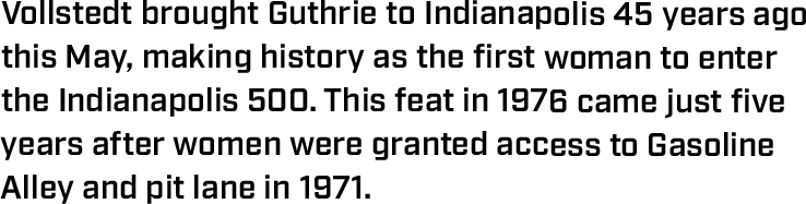 Vollstedt brought Guthrie to Indianapolis 45 years ago this May, making history as the first woman to enter the Indianapolis 500. This feat in 1976 came just five years after women were granted access to Gasoline Alley and pit lane in 1971.