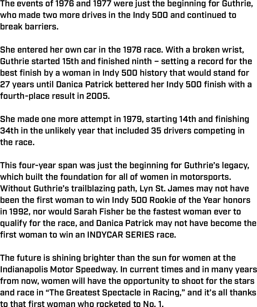 The events of 1976 and 1977 were just the beginning for Guthrie, who made two more drives in the Indy 500 and continued to break barriers.  She entered her own car in the 1978 race. With a broken wrist, Guthrie started 15th and finished ninth – setting a record for the best finish by a woman in Indy 500 history that would stand for 27 years until Danica Patrick bettered her Indy 500 finish with a fourth-place result in 2005.  She made one more attempt in 1979, starting 14th and finishing 34th in the unlikely year that included 35 drivers competing in the race.  This four-year span was just the beginning for Guthrie’s legacy, which built the foundation for all of women in motorsports. Without Guthrie’s trailblazing path, Lyn St. James may not have been the first woman to win Indy 500 Rookie of the Year honors in 1992, nor would Sarah Fisher be the fastest woman ever to qualify for the race, and Danica Patrick may not have become the first woman to win an INDYCAR SERIES race.  The future is shining brighter than the sun for women at the Indianapolis Motor Speedway. In current times and in many years from now, women will have the opportunity to shoot for the stars and race in “The Greatest Spectacle in Racing,” and it’s all thanks to that first woman who rocketed to No. 1. 