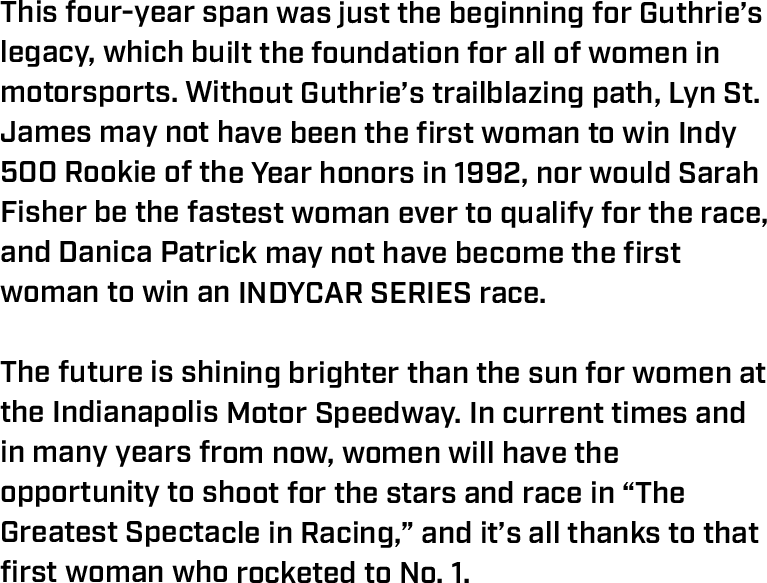 This four-year span was just the beginning for Guthrie’s legacy, which built the foundation for all of women in motorsports. Without Guthrie’s trailblazing path, Lyn St. James may not have been the first woman to win Indy 500 Rookie of the Year honors in 1992, nor would Sarah Fisher be the fastest woman ever to qualify for the race, and Danica Patrick may not have become the first woman to win an INDYCAR SERIES race.  The future is shining brighter than the sun for women at the Indianapolis Motor Speedway. In current times and in many years from now, women will have the opportunity to shoot for the stars and race in “The Greatest Spectacle in Racing,” and it’s all thanks to that first woman who rocketed to No. 1. 