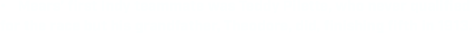 •	Mears’ first Indy teammate was Teddy Pilette, who never qualified for the race but his grandfather, Theodore, did, finishing fifth in 1913.  