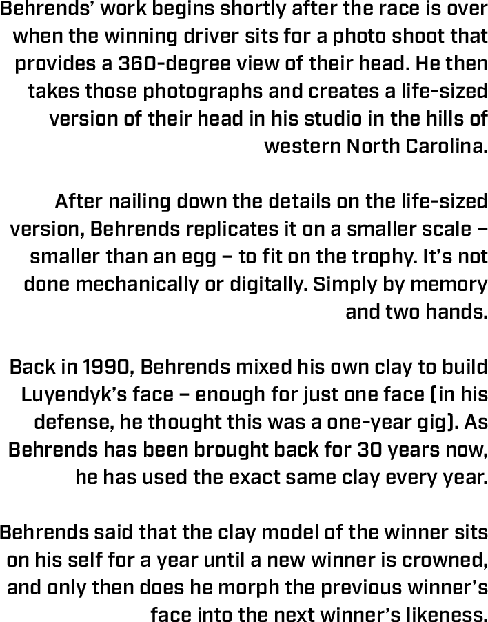 Behrends’ work begins shortly after the race is over when the winning driver sits for a photo shoot that provides a 360-degree view of their head. He then takes those photographs and creates a life-sized version of their head in his studio in the hills of western North Carolina.    After nailing down the details on the life-sized version, Behrends replicates it on a smaller scale – smaller than an egg – to fit on the trophy. It’s not done mechanically or digitally. Simply by memory and two hands.   Back in 1990, Behrends mixed his own clay to build Luyendyk’s face – enough for just one face (in his defense, he thought this was a one-year gig). As Behrends has been brought back for 30 years now, he has used the exact same clay every year.   Behrends said that the clay model of the winner sits on his self for a year until a new winner is crowned, and only then does he morph the previous winner’s face into the next winner’s likeness. 