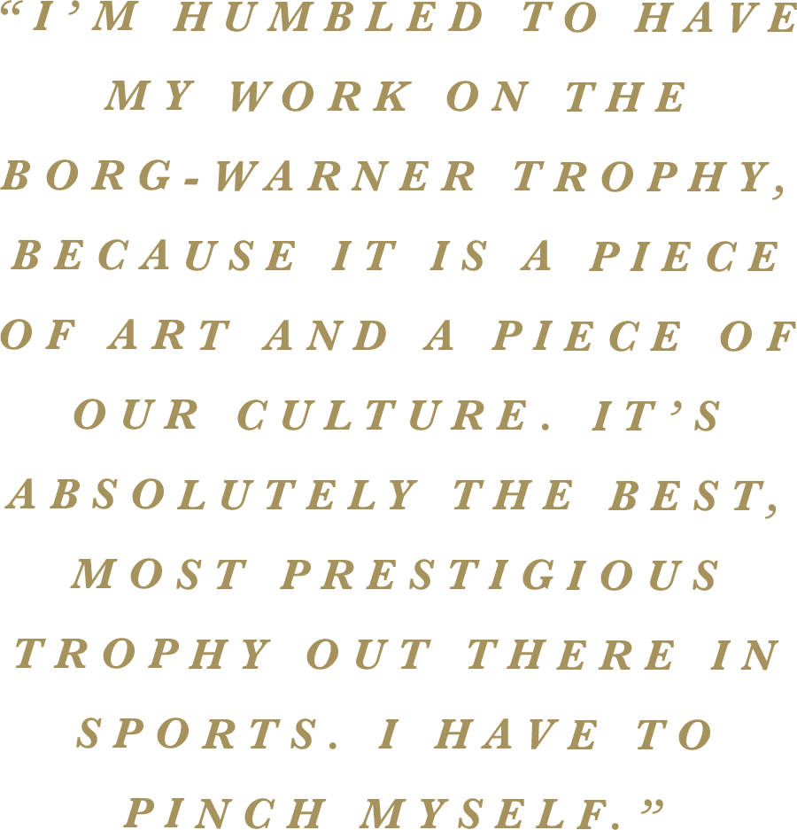“I’m humbled to have my work on the Borg-Warner Trophy, because it is a piece of art and a piece of our culture. It’s absolutely the best, most prestigious trophy out there in sports. I have to pinch myself.”