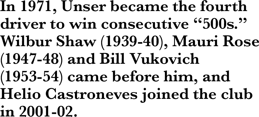 In 1971, Unser became the fourth driver to win consecutive “500s.” Wilbur Shaw (1939-40), Mauri Rose (1947-48) and Bill Vukovich (1953-54) came before him, and Helio Castroneves joined the club in 2001-02.