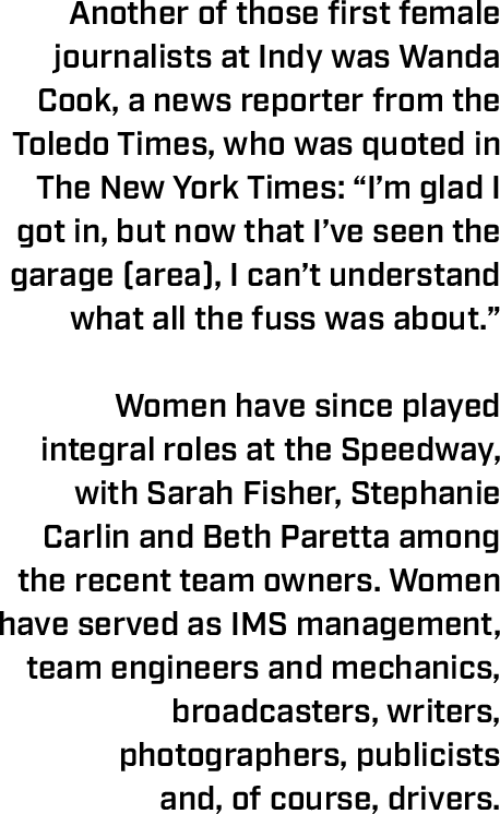 Another of those first female journalists at Indy was Wanda Cook, a news reporter from the Toledo Times, who was quoted in The New York Times: “I’m glad I got in, but now that I’ve seen the garage (area), I can’t understand what all the fuss was about.”  Women have since played integral roles at the Speedway, with Sarah Fisher, Stephanie Carlin and Beth Paretta among the recent team owners. Women have served as IMS management, team engineers and mechanics, broadcasters, writers, photographers, publicists  and, of course, drivers. 