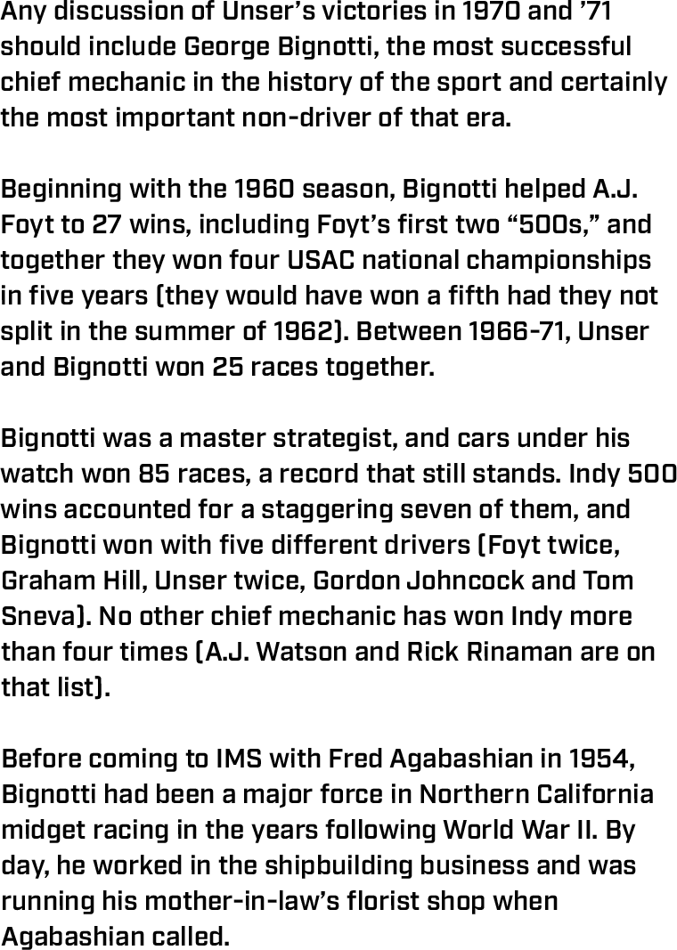 Any discussion of Unser’s victories in 1970 and ’71 should include George Bignotti, the most successful chief mechanic in the history of the sport and certainly the most important non-driver of that era.  Beginning with the 1960 season, Bignotti helped A.J. Foyt to 27 wins, including Foyt’s first two “500s,” and together they won four USAC national championships in five years (they would have won a fifth had they not split in the summer of 1962). Between 1966-71, Unser and Bignotti won 25 races together.  Bignotti was a master strategist, and cars under his watch won 85 races, a record that still stands. Indy 500 wins accounted for a staggering seven of them, and Bignotti won with five different drivers (Foyt twice, Graham Hill, Unser twice, Gordon Johncock and Tom Sneva). No other chief mechanic has won Indy more than four times (A.J. Watson and Rick Rinaman are on that list).  Before coming to IMS with Fred Agabashian in 1954, Bignotti had been a major force in Northern California midget racing in the years following World War II. By day, he worked in the shipbuilding business and was running his mother-in-law’s florist shop when Agabashian called. 