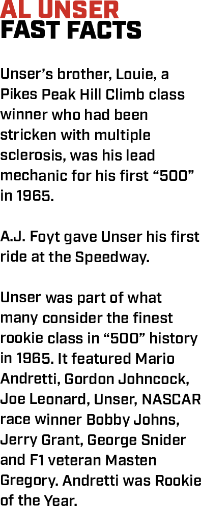 AL UNSER FAST FACTS  Unser’s brother, Louie, a Pikes Peak Hill Climb class winner who had been stricken with multiple sclerosis, was his lead mechanic for his first “500” in 1965.  A.J. Foyt gave Unser his first ride at the Speedway.  Unser was part of what many consider the finest rookie class in “500” history in 1965. It featured Mario Andretti, Gordon Johncock, Joe Leonard, Unser, NASCAR race winner Bobby Johns, Jerry Grant, George Snider and F1 veteran Masten Gregory. Andretti was Rookie of the Year.   
