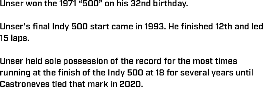 Unser won the 1971 “500” on his 32nd birthday.  Unser’s final Indy 500 start came in 1993. He finished 12th and led 15 laps.  Unser held sole possession of the record for the most times running at the finish of the Indy 500 at 18 for several years until Castroneves tied that mark in 2020.