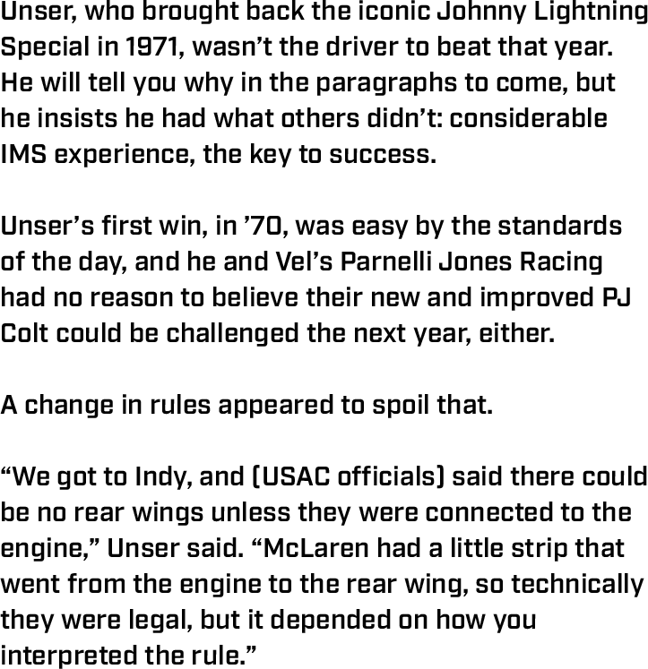 Unser, who brought back the iconic Johnny Lightning Special in 1971, wasn’t the driver to beat that year. He will tell you why in the paragraphs to come, but he insists he had what others didn’t: considerable IMS experience, the key to success.  Unser’s first win, in ’70, was easy by the standards of the day, and he and Vel’s Parnelli Jones Racing had no reason to believe their new and improved PJ Colt could be challenged the next year, either.  A change in rules appeared to spoil that.  “We got to Indy, and (USAC officials) said there could be no rear wings unless they were connected to the engine,” Unser said. “McLaren had a little strip that went from the engine to the rear wing, so technically they were legal, but it depended on how you interpreted the rule.”