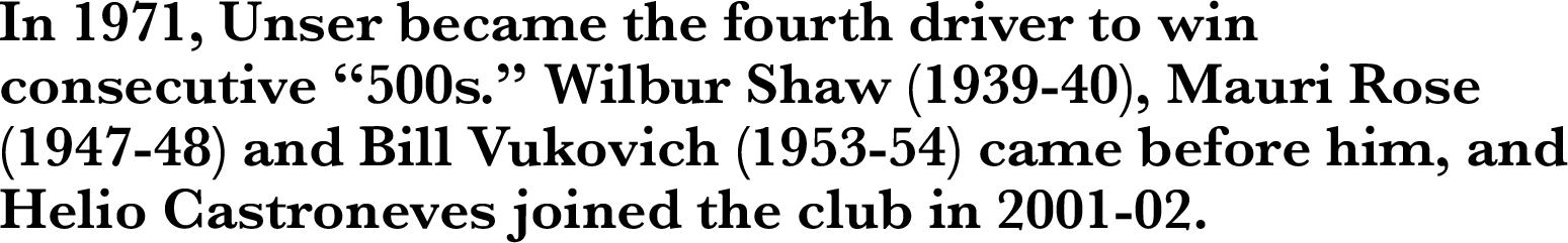 In 1971, Unser became the fourth driver to win consecutive “500s.” Wilbur Shaw (1939-40), Mauri Rose (1947-48) and Bill Vukovich (1953-54) came before him, and Helio Castroneves joined the club in 2001-02.