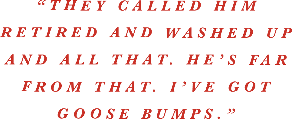 “They called him retired and washed up and all that. He’s far from that. I’ve got goose bumps.” 