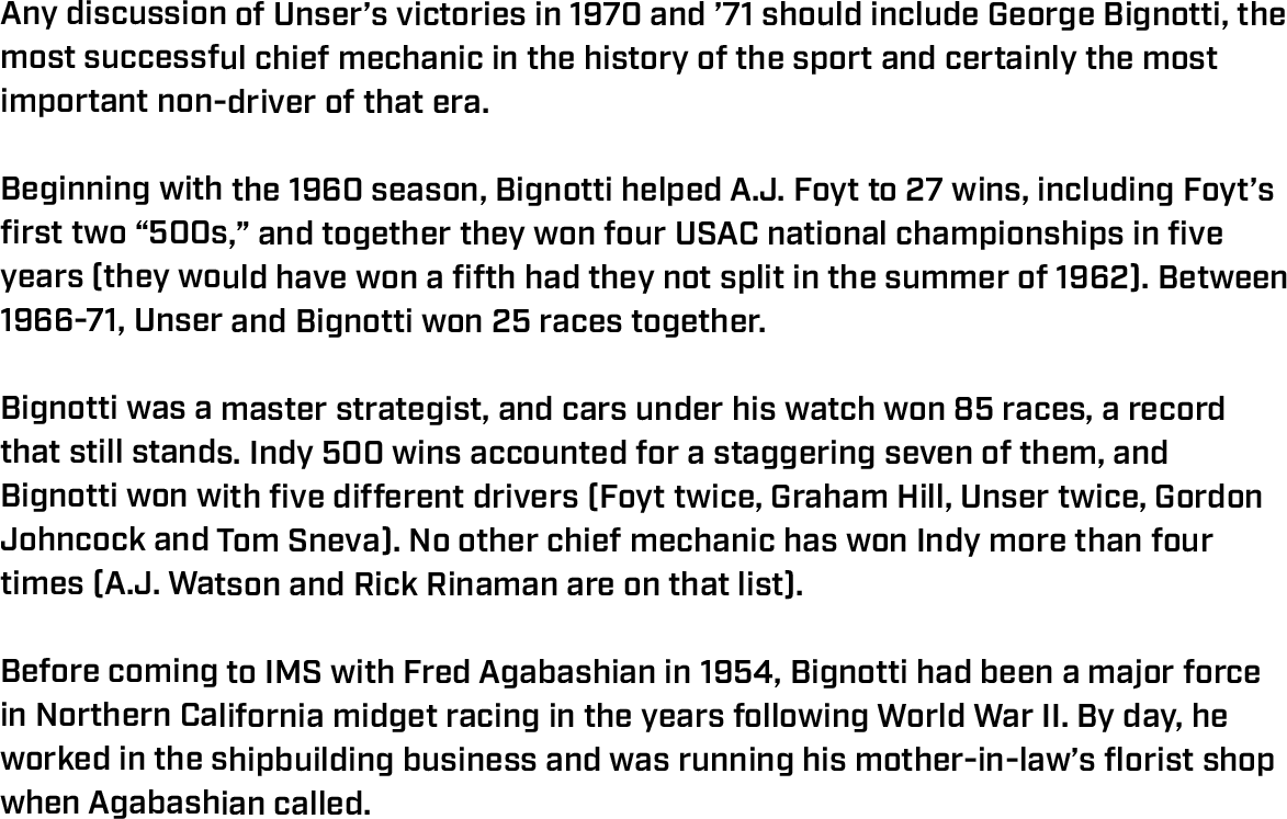 Any discussion of Unser’s victories in 1970 and ’71 should include George Bignotti, the most successful chief mechanic in the history of the sport and certainly the most important non-driver of that era.  Beginning with the 1960 season, Bignotti helped A.J. Foyt to 27 wins, including Foyt’s first two “500s,” and together they won four USAC national championships in five years (they would have won a fifth had they not split in the summer of 1962). Between 1966-71, Unser and Bignotti won 25 races together.  Bignotti was a master strategist, and cars under his watch won 85 races, a record that still stands. Indy 500 wins accounted for a staggering seven of them, and Bignotti won with five different drivers (Foyt twice, Graham Hill, Unser twice, Gordon Johncock and Tom Sneva). No other chief mechanic has won Indy more than four times (A.J. Watson and Rick Rinaman are on that list).  Before coming to IMS with Fred Agabashian in 1954, Bignotti had been a major force in Northern California midget racing in the years following World War II. By day, he worked in the shipbuilding business and was running his mother-in-law’s florist shop when Agabashian called. 