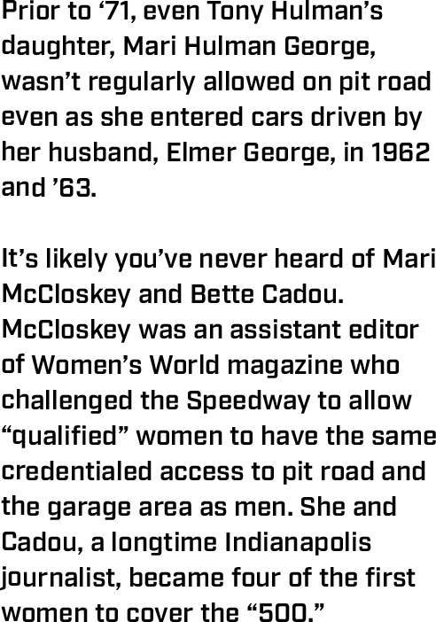 Prior to ‘71, even Tony Hulman’s daughter, Mari Hulman George, wasn’t regularly allowed on pit road even as she entered cars driven by her husband, Elmer George, in 1962 and ’63.  It’s likely you’ve never heard of Mari McCloskey and Bette Cadou. McCloskey was an assistant editor of Women’s World magazine who challenged the Speedway to allow “qualified” women to have the same credentialed access to pit road and the garage area as men. She and Cadou, a longtime Indianapolis journalist, became four of the first women to cover the “500.” 