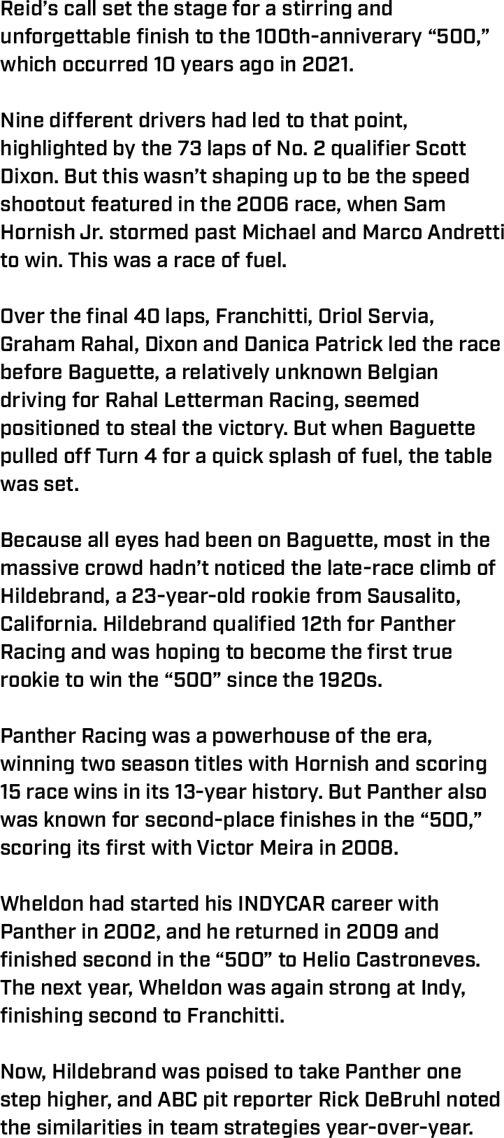 Reid’s call set the stage for a stirring and unforgettable finish to the 100th-anniverary “500,” which occurred 10 years ago in 2021.  Nine different drivers had led to that point, highlighted by the 73 laps of No. 2 qualifier Scott Dixon. But this wasn’t shaping up to be the speed shootout featured in the 2006 race, when Sam Hornish Jr. stormed past Michael and Marco Andretti to win. This was a race of fuel.  Over the final 40 laps, Franchitti, Oriol Servia, Graham Rahal, Dixon and Danica Patrick led the race before Baguette, a relatively unknown Belgian driving for Rahal Letterman Racing, seemed positioned to steal the victory. But when Baguette pulled off Turn 4 for a quick splash of fuel, the table was set.  Because all eyes had been on Baguette, most in the massive crowd hadn’t noticed the late-race climb of Hildebrand, a 23-year-old rookie from Sausalito, California. Hildebrand qualified 12th for Panther Racing and was hoping to become the first true rookie to win the “500” since the 1920s.  Panther Racing was a powerhouse of the era, winning two season titles with Hornish and scoring 15 race wins in its 13-year history. But Panther also was known for second-place finishes in the “500,” scoring its first with Victor Meira in 2008.  Wheldon had started his INDYCAR career with Panther in 2002, and he returned in 2009 and finished second in the “500” to Helio Castroneves. The next year, Wheldon was again strong at Indy, finishing second to Franchitti.  Now, Hildebrand was poised to take Panther one step higher, and ABC pit reporter Rick DeBruhl noted the similarities in team strategies year-over-year.