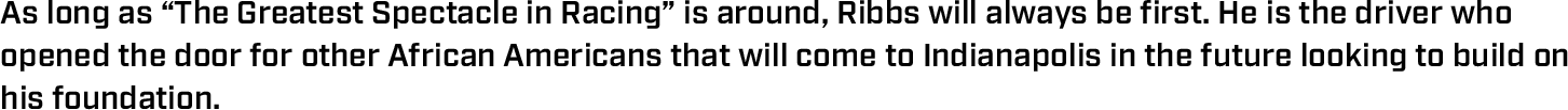 As long as “The Greatest Spectacle in Racing” is around, Ribbs will always be first. He is the driver who opened the door for other African Americans that will come to Indianapolis in the future looking to build on his foundation.