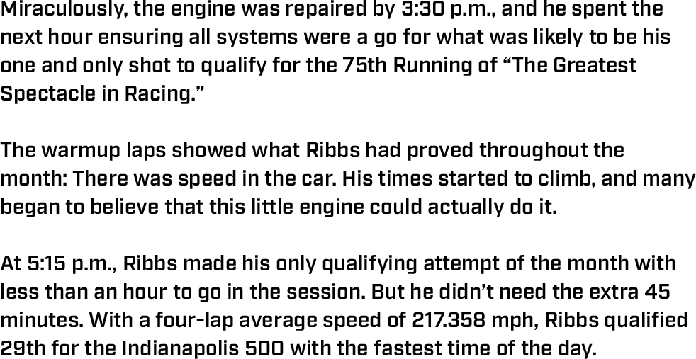 Miraculously, the engine was repaired by 3:30 p.m., and he spent the next hour ensuring all systems were a go for what was likely to be his one and only shot to qualify for the 75th Running of “The Greatest Spectacle in Racing.”  The warmup laps showed what Ribbs had proved throughout the month: There was speed in the car. His times started to climb, and many began to believe that this little engine could actually do it.  At 5:15 p.m., Ribbs made his only qualifying attempt of the month with less than an hour to go in the session. But he didn’t need the extra 45 minutes. With a four-lap average speed of 217.358 mph, Ribbs qualified 29th for the Indianapolis 500 with the fastest time of the day. 