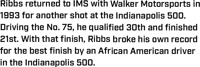 Ribbs returned to IMS with Walker Motorsports in 1993 for another shot at the Indianapolis 500. Driving the No. 75, he qualified 30th and finished 21st. With that finish, Ribbs broke his own record for the best finish by an African American driver in the Indianapolis 500.
