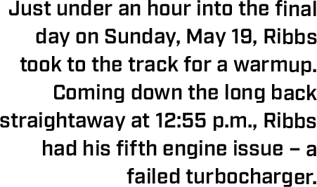 Just under an hour into the final day on Sunday, May 19, Ribbs took to the track for a warmup. Coming down the long back straightaway at 12:55 p.m., Ribbs had his fifth engine issue – a failed turbocharger.